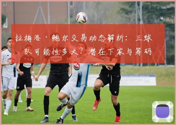 拉梅洛·鲍尔交易动态解析：三球离队可能性多大？潜在下家与筹码分析