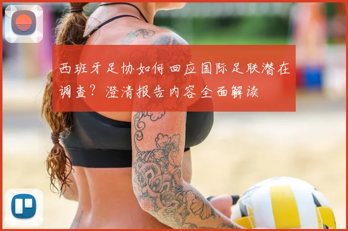 西班牙足协如何回应国际足联潜在调查?澄清报告内容全面解读