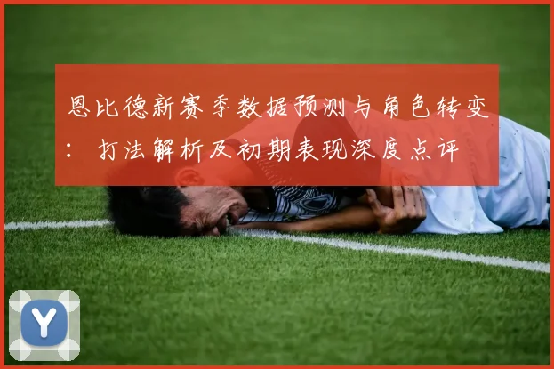恩比德新赛季数据预测与角色转变：打法解析及初期表现深度点评