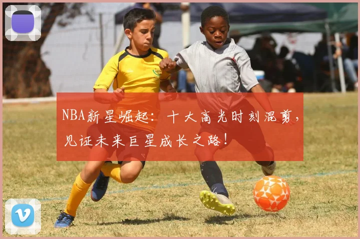 NBA新星崛起：十大高光时刻混剪，见证未来巨星成长之路！