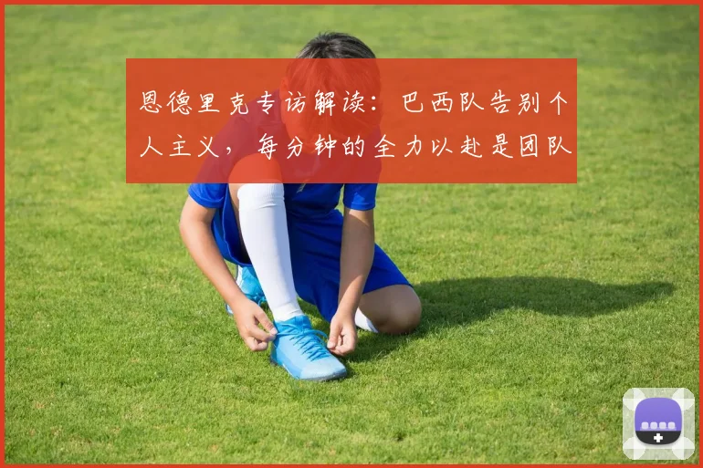 恩德里克专访解读：巴西队告别个人主义，每分钟的全力以赴是团队新起点