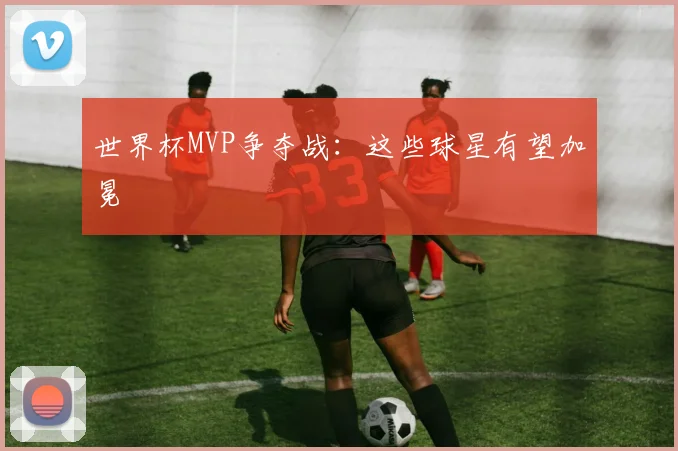 世界杯MVP争夺战：这些球星有望加冕