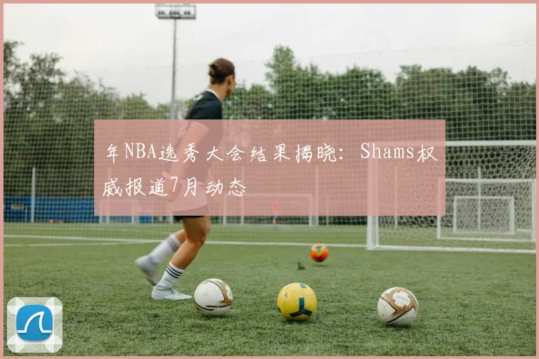 年NBA选秀大会结果揭晓：Shams权威报道7月动态